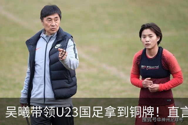吴曦带领U23国足拿到铜牌！直言点球大战开始前，他眼睛是湿润的